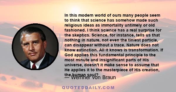 In this modern world of ours many people seem to think that science has somehow made such religious ideas as immortality untimely or old fashioned. I think science has a real surprise for the skeptics. Science, for