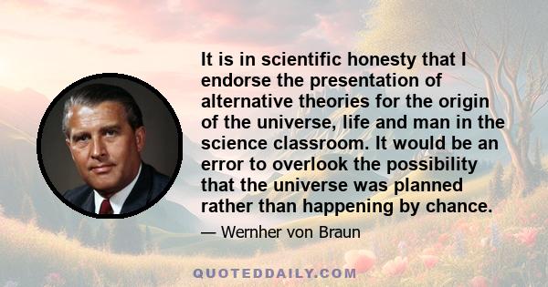 It is in scientific honesty that I endorse the presentation of alternative theories for the origin of the universe, life and man in the science classroom. It would be an error to overlook the possibility that the