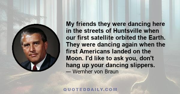 My friends they were dancing here in the streets of Huntsville when our first satellite orbited the Earth. They were dancing again when the first Americans landed on the Moon. I'd like to ask you, don't hang up your