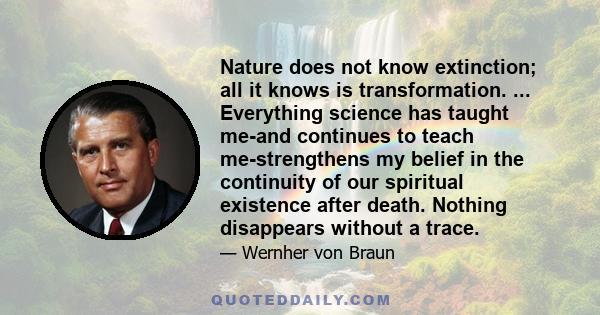 Nature does not know extinction; all it knows is transformation. ... Everything science has taught me-and continues to teach me-strengthens my belief in the continuity of our spiritual existence after death. Nothing