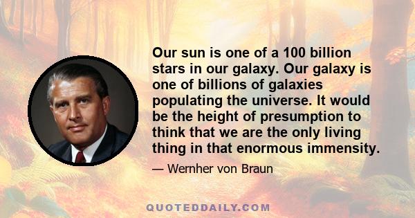 Our sun is one of a 100 billion stars in our galaxy. Our galaxy is one of billions of galaxies populating the universe. It would be the height of presumption to think that we are the only living thing in that enormous