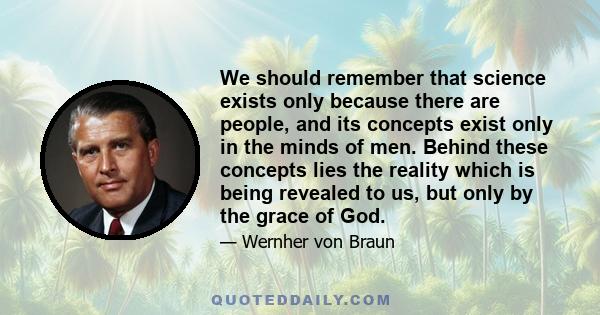 We should remember that science exists only because there are people, and its concepts exist only in the minds of men. Behind these concepts lies the reality which is being revealed to us, but only by the grace of God.