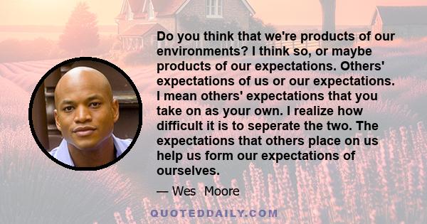 Do you think that we're products of our environments? I think so, or maybe products of our expectations. Others' expectations of us or our expectations. I mean others' expectations that you take on as your own. I