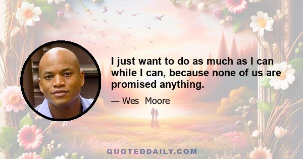 I just want to do as much as I can while I can, because none of us are promised anything.