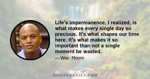 Life's impermanence, I realized, is what makes every single day so precious. It's what shapes our time here. It's what makes it so important than not a single moment be wasted.