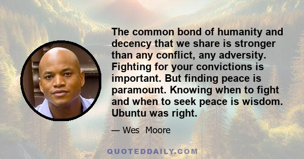 The common bond of humanity and decency that we share is stronger than any conflict, any adversity. Fighting for your convictions is important. But finding peace is paramount. Knowing when to fight and when to seek