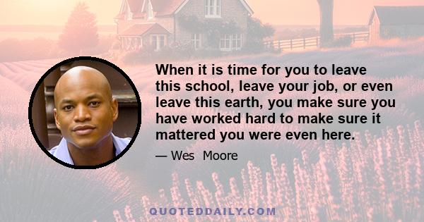 When it is time for you to leave this school, leave your job, or even leave this earth, you make sure you have worked hard to make sure it mattered you were even here.