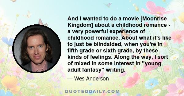 And I wanted to do a movie [Moonrise Kingdom] about a childhood romance - a very powerful experience of childhood romance. About what it's like to just be blindsided, when you're in fifth grade or sixth grade, by these