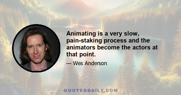 Animating is a very slow, pain-staking process and the animators become the actors at that point.