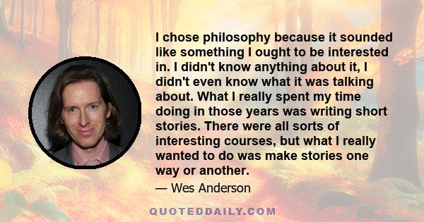 I chose philosophy because it sounded like something I ought to be interested in. I didn't know anything about it, I didn't even know what it was talking about. What I really spent my time doing in those years was