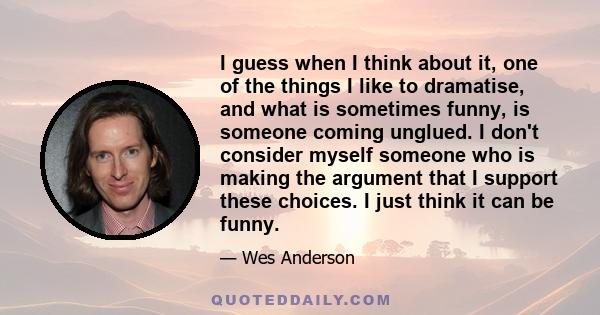 I guess when I think about it, one of the things I like to dramatise, and what is sometimes funny, is someone coming unglued. I don't consider myself someone who is making the argument that I support these choices. I