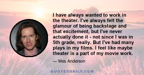 I have always wanted to work in the theater. I've always felt the glamour of being backstage and that excitement, but I've never actually done it - not since I was in 5th grade, really. But I've had many plays in my