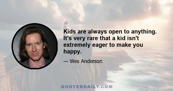 Kids are always open to anything. It's very rare that a kid isn't extremely eager to make you happy.