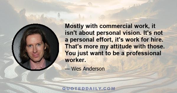 Mostly with commercial work, it isn't about personal vision. It's not a personal effort, it's work for hire. That's more my attitude with those. You just want to be a professional worker.