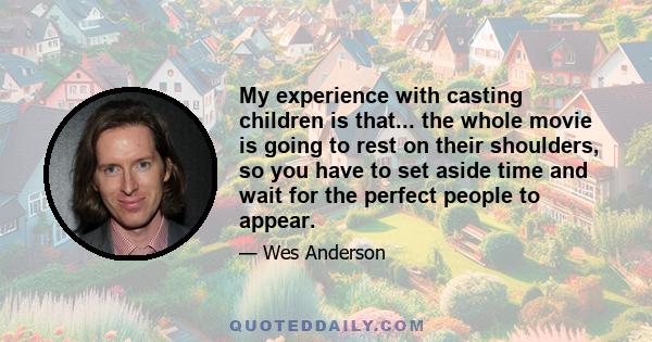 My experience with casting children is that... the whole movie is going to rest on their shoulders, so you have to set aside time and wait for the perfect people to appear.