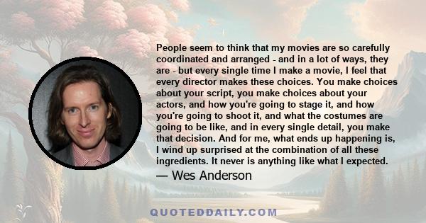 People seem to think that my movies are so carefully coordinated and arranged - and in a lot of ways, they are - but every single time I make a movie, I feel that every director makes these choices. You make choices