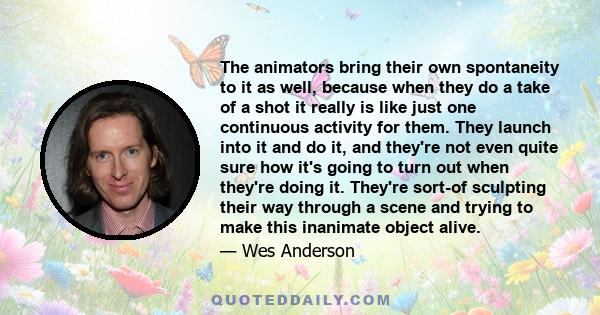 The animators bring their own spontaneity to it as well, because when they do a take of a shot it really is like just one continuous activity for them. They launch into it and do it, and they're not even quite sure how