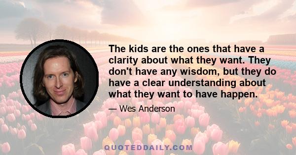 The kids are the ones that have a clarity about what they want. They don't have any wisdom, but they do have a clear understanding about what they want to have happen.