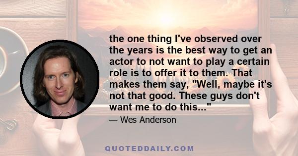 the one thing I've observed over the years is the best way to get an actor to not want to play a certain role is to offer it to them. That makes them say, Well, maybe it's not that good. These guys don't want me to do