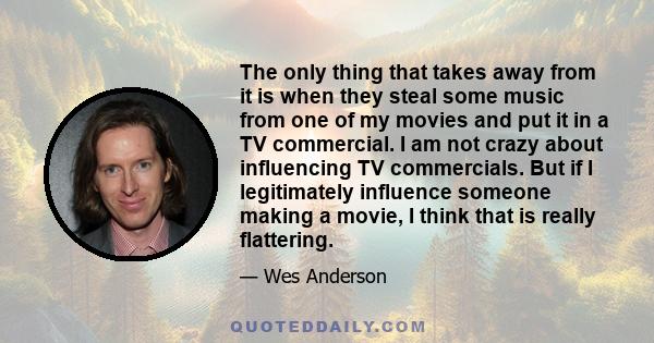 The only thing that takes away from it is when they steal some music from one of my movies and put it in a TV commercial. I am not crazy about influencing TV commercials. But if I legitimately influence someone making a 