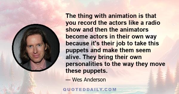 The thing with animation is that you record the actors like a radio show and then the animators become actors in their own way because it's their job to take this puppets and make them seem alive. They bring their own