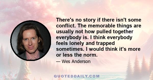 There's no story if there isn't some conflict. The memorable things are usually not how pulled together everybody is. I think everybody feels lonely and trapped sometimes. I would think it's more or less the norm.