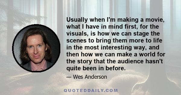 Usually when I'm making a movie, what I have in mind first, for the visuals, is how we can stage the scenes to bring them more to life in the most interesting way, and then how we can make a world for the story that the 