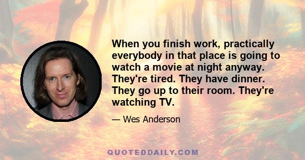 When you finish work, practically everybody in that place is going to watch a movie at night anyway. They're tired. They have dinner. They go up to their room. They're watching TV.