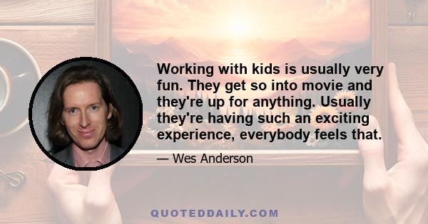 Working with kids is usually very fun. They get so into movie and they're up for anything. Usually they're having such an exciting experience, everybody feels that.