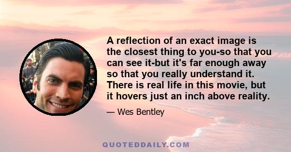 A reflection of an exact image is the closest thing to you-so that you can see it-but it's far enough away so that you really understand it. There is real life in this movie, but it hovers just an inch above reality.