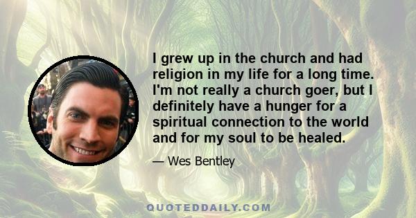 I grew up in the church and had religion in my life for a long time. I'm not really a church goer, but I definitely have a hunger for a spiritual connection to the world and for my soul to be healed.