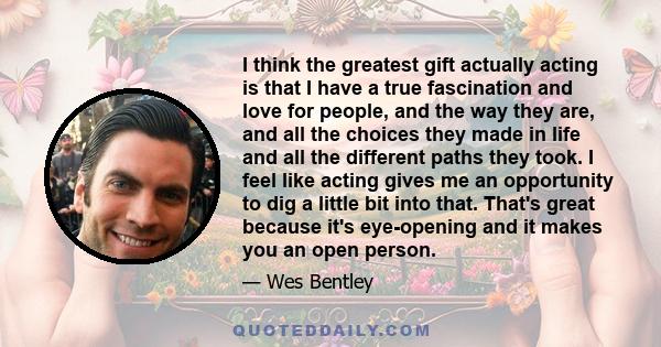 I think the greatest gift actually acting is that I have a true fascination and love for people, and the way they are, and all the choices they made in life and all the different paths they took. I feel like acting