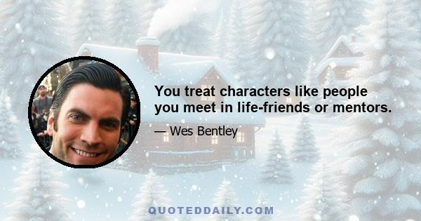 You treat characters like people you meet in life-friends or mentors.