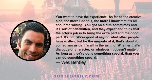 You want to have the experience. As far as the creative side, the more I do this, the more I know that it's all about the writing. You got on a film sometimes and it's sort of half-written, and they expect and think