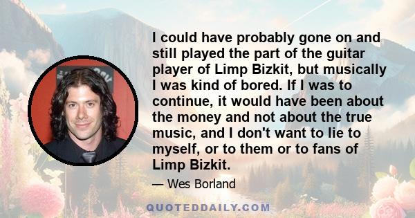 I could have probably gone on and still played the part of the guitar player of Limp Bizkit, but musically I was kind of bored. If I was to continue, it would have been about the money and not about the true music, and