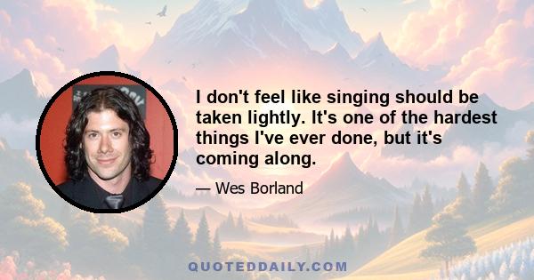 I don't feel like singing should be taken lightly. It's one of the hardest things I've ever done, but it's coming along.