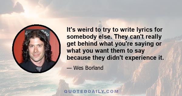 It's weird to try to write lyrics for somebody else. They can't really get behind what you're saying or what you want them to say because they didn't experience it.