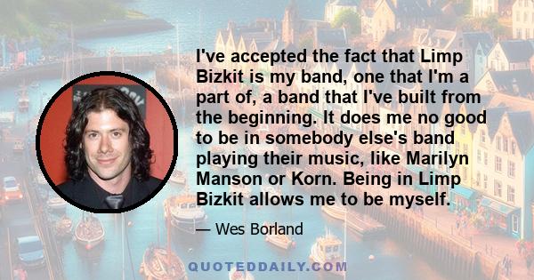 I've accepted the fact that Limp Bizkit is my band, one that I'm a part of, a band that I've built from the beginning. It does me no good to be in somebody else's band playing their music, like Marilyn Manson or Korn.