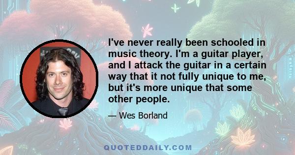 I've never really been schooled in music theory. I'm a guitar player, and I attack the guitar in a certain way that it not fully unique to me, but it's more unique that some other people.