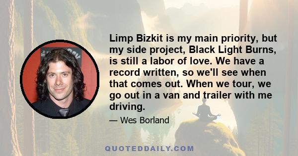 Limp Bizkit is my main priority, but my side project, Black Light Burns, is still a labor of love. We have a record written, so we'll see when that comes out. When we tour, we go out in a van and trailer with me driving.