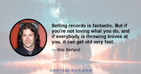 Selling records is fantastic. But if you're not loving what you do, and if everybody is throwing knives at you, it can get old very fast.