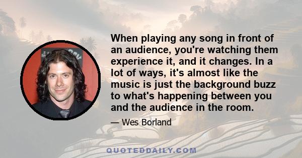 When playing any song in front of an audience, you're watching them experience it, and it changes. In a lot of ways, it's almost like the music is just the background buzz to what's happening between you and the