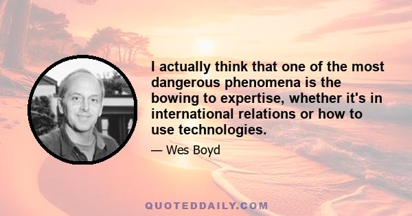 I actually think that one of the most dangerous phenomena is the bowing to expertise, whether it's in international relations or how to use technologies.