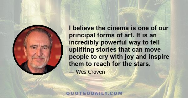 I believe the cinema is one of our principal forms of art. It is an incredibly powerful way to tell uplifitng stories that can move people to cry with joy and inspire them to reach for the stars.