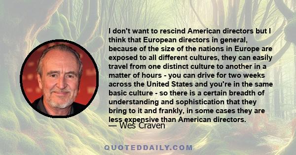 I don't want to rescind American directors but I think that European directors in general, because of the size of the nations in Europe are exposed to all different cultures, they can easily travel from one distinct