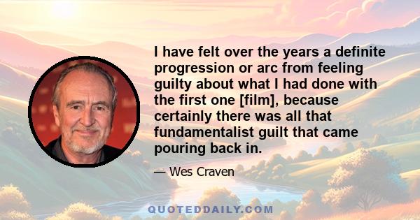 I have felt over the years a definite progression or arc from feeling guilty about what I had done with the first one [film], because certainly there was all that fundamentalist guilt that came pouring back in.