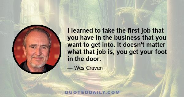 I learned to take the first job that you have in the business that you want to get into. It doesn't matter what that job is, you get your foot in the door.