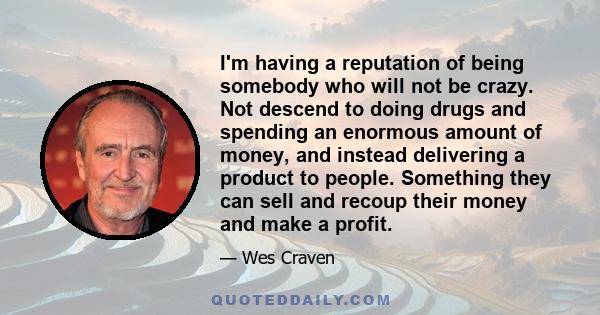 I'm having a reputation of being somebody who will not be crazy. Not descend to doing drugs and spending an enormous amount of money, and instead delivering a product to people. Something they can sell and recoup their