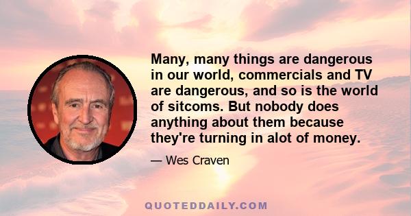 Many, many things are dangerous in our world, commercials and TV are dangerous, and so is the world of sitcoms. But nobody does anything about them because they're turning in alot of money.