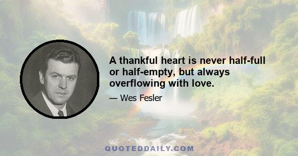 A thankful heart is never half-full or half-empty, but always overflowing with love.